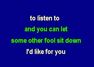 to listen to
and you can let

some other fool sit down

I'd like for you