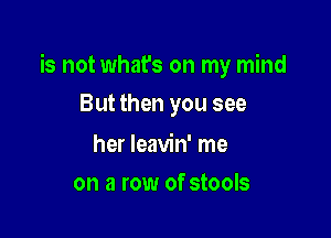 is not what's on my mind

But then you see

her leavin' me
on a row of stools