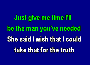 Just give me time I'll

be the man you've needed

She said I wish that I could
take that for the truth