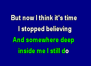 But now I think it's time
lstopped believing

And somewhere deep

inside me I still do