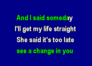 And I said someday

I'll get my life straight

She said it's too late
see a change in you