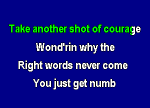 Take another shot of courage

Wond'rin why the

Right words never come
You just get numb