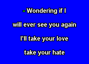 - Wondering if I
will ever see you again

Pll take your love

take your hate