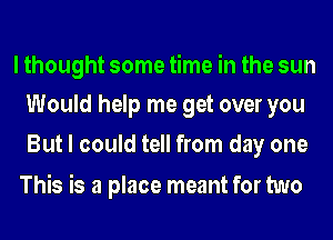 I thought some time in the sun
Would help me get over you

But I could tell from day one

This is a place meant for two