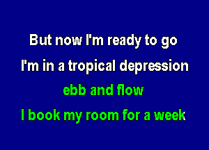 But now I'm ready to go

I'm in a tropical depression

ebb and flow
I book my room for a week