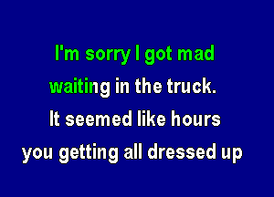 I'm sorry I got mad

waiting in the truck.
It seemed like hours
you getting all dressed up