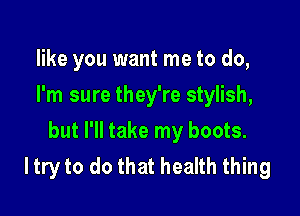 like you want me to do,
I'm sure they're stylish,

but I'll take my boots.
I try to do that health thing