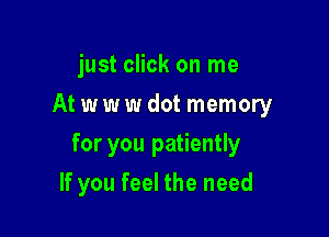 just click on me
At w w w dot memory

for you patiently

If you feel the need