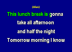 (Alan)

This lunch break is gonna

take all afternoon

and half the night
Tomorrow morning I know