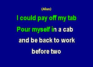 (Alan)

lcould pay off my tab

Pour myself in a cab

and be back to work
before two
