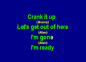 Crank it up

(Immv)

Lefs get out of here
(Alan)

I'm gone
(Alan)

I'm ready