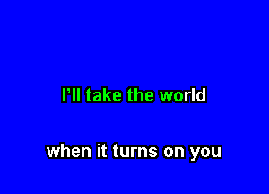 I'll take the world

when it turns on you
