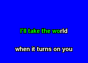 I'll take the world

when it turns on you