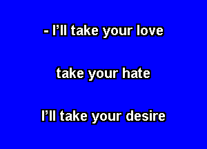 - Pll take your love

take your hate

Pll take your desire
