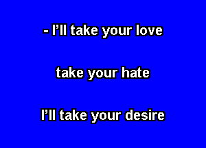 - Pll take your love

take your hate

Pll take your desire