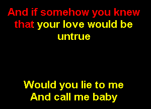 And if somehow you knew
that your love would be
untrue

Would you lie to me
And call me baby