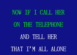 NOW IF I CALL HER
ON THE TELEPHONE
AND TELL HER
THAT P M ALL ALONE