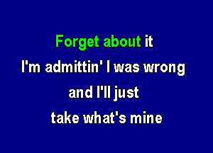 Forget about it

I'm admittin' I was wrong

and I'll just
take what's mine