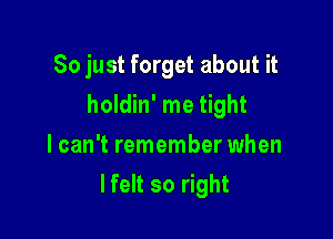 So just forget about it
holdin' me tight
lcan't remember when

lfelt so right