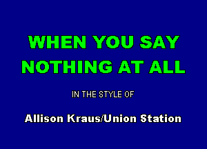WHEN YOU SAY
NOTHIING AT AILIL

IN THE STYLE 0F

Allison KrauslUnion Station