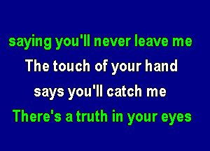 saying you'll never leave me
The touch of your hand
says you'll catch me

There's a truth in your eyes