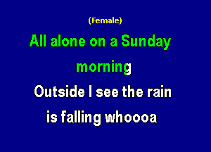 (female)

All alone on a Sunday

morning
Outside I see the rain
is falling whoooa