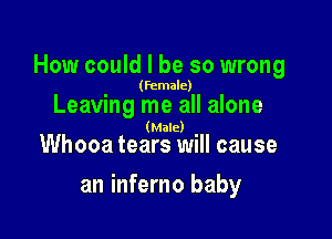 How could I be so wrong

(female)

Leaving me all alone

(Male)

Whooa tears will cause

an inferno baby