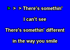 '9 .w. t There s somethin'
l camt see

There's somethin' different

in the way you smile