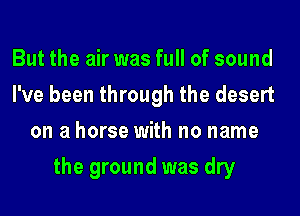 But the air was full of sound
I've been through the desert
on a horse with no name
the ground was dry