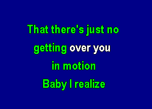 That there's just no

getting over you
in motion
Baby I realize