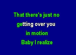 That there's just no

getting over you
in motion
Baby I realize