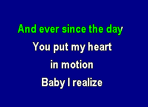 And ever since the day

You put my heart
in motion
Baby I realize