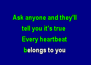 Ask anyone and they'll
tell you it's true
Every heartbeat

belongs to you