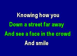 Knowing how you

Down a street far away

And see a face in the crowd
And smile