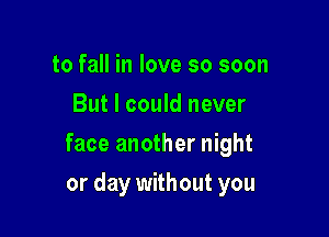 to fall in love so soon
But I could never

face another night

or day without you