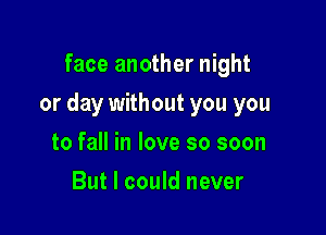 face another night

or day without you you

to fall in love so soon
But I could never