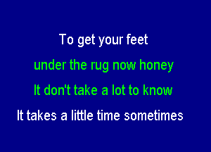 To get your feet

under the rug now honey

It don't take a lot to know

It takes a little time sometimes