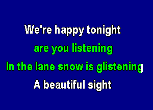 We're happy tonight
are you listening

In the lane snow is glistening
A beautiful sight