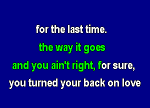 for the last time.
the way it goes

and you ain't right, for sure,

you turned your back on love