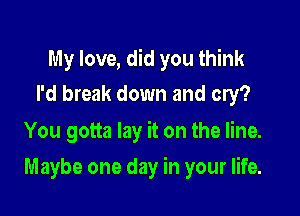 My love, did you think
I'd break down and cry?
You gotta lay it on the line.

Maybe one day in your life.