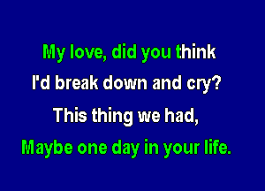 My love, did you think
I'd break down and cry?

This thing we had,
Maybe one day in your life.