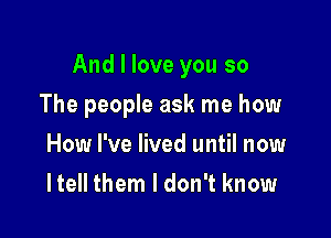 And I love you so

The people ask me how
How I've lived until now
I tell them I don't know