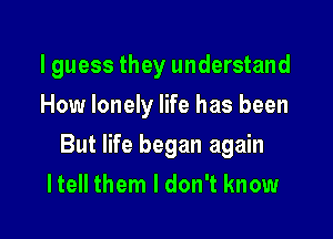 I guess they understand
How lonely life has been

But life began again

I tell them I don't know