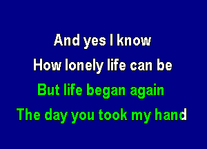 And yes I know
How lonely life can be
But life began again

The day you took my hand