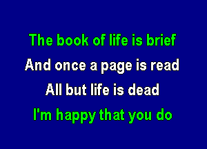 The book of life is brief
And once a page is read
All but life is dead

I'm happy that you do