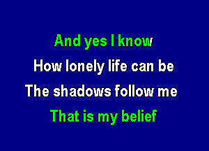 And yes I know
How lonely life can be
The shadows follow me

That is my belief