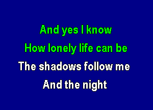 And yes I know

How lonely life can be

The shadows follow me
And the night