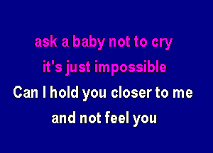 Can I hold you closer to me

and not feel you