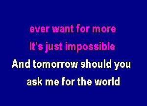 And tomorrow should you

ask me for the world