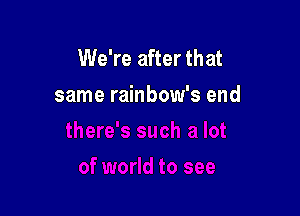 We're after that
same rainbow's end